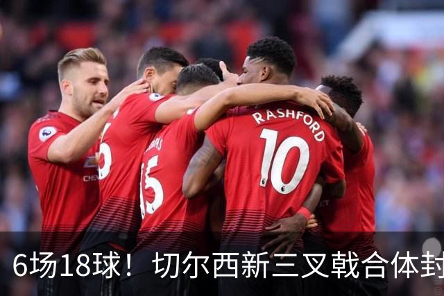 6场18球！切尔西新三叉戟合体封神秘籍，掀进攻狂潮同时防线需加固